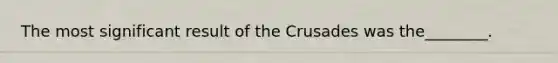 The most significant result of the Crusades was the________.