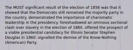 The MOST significant result of the election of 1856 was that it showed that the Democrats still remained the majority party in the country. demonstrated the importance of charismatic leadership in the presidency. foreshadowed an ominous sectional clash over slavery in the election of 1860. offered the prospect of a viable presidential candidacy for Illinois Senator Stephen Douglas in 1860. signalled the demise of the Know-Nothing (American) Party.