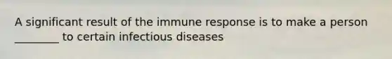 A significant result of the immune response is to make a person ________ to certain infectious diseases