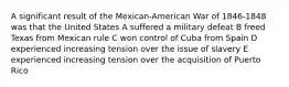 A significant result of the Mexican-American War of 1846-1848 was that the United States A suffered a military defeat B freed Texas from Mexican rule C won control of Cuba from Spain D experienced increasing tension over the issue of slavery E experienced increasing tension over the acquisition of Puerto Rico