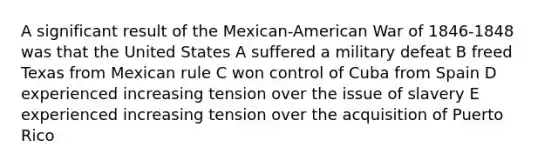 A significant result of the Mexican-American War of 1846-1848 was that the United States A suffered a military defeat B freed Texas from Mexican rule C won control of Cuba from Spain D experienced increasing tension over the issue of slavery E experienced increasing tension over the acquisition of Puerto Rico