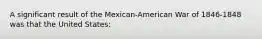 A significant result of the Mexican-American War of 1846-1848 was that the United States: