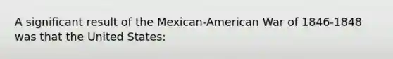 A significant result of the Mexican-American War of 1846-1848 was that the United States: