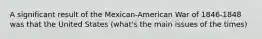 A significant result of the Mexican-American War of 1846-1848 was that the United States (what's the main issues of the times)