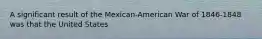 A significant result of the Mexican-American War of 1846-1848 was that the United States