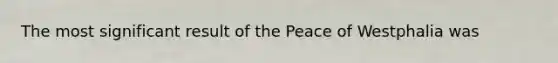 The most significant result of the Peace of Westphalia was