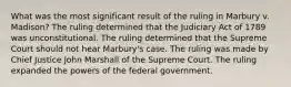 What was the most significant result of the ruling in Marbury v. Madison? The ruling determined that the Judiciary Act of 1789 was unconstitutional. The ruling determined that the Supreme Court should not hear Marbury's case. The ruling was made by Chief Justice John Marshall of the Supreme Court. The ruling expanded the powers of the federal government.