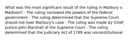 What was the most significant result of the ruling in Marbury v. Madison? - The ruling narrowed the powers of the federal government - The ruling determined that the Supreme Court should not hear Marbury's case - The ruling was made by Chief Justice John Marshall of the Supreme Court - The ruling determined that the Judiciary Act of 1789 was unconstitutional