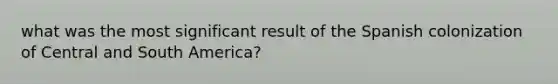 what was the most significant result of the Spanish colonization of Central and South America?