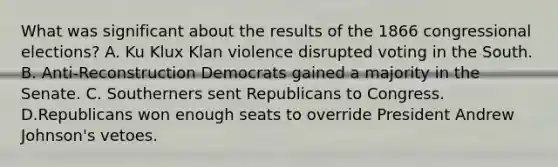 What was significant about the results of the 1866 congressional elections? A. Ku Klux Klan violence disrupted voting in the South. B. Anti-Reconstruction Democrats gained a majority in the Senate. C. Southerners sent Republicans to Congress. D.Republicans won enough seats to override President Andrew Johnson's vetoes.