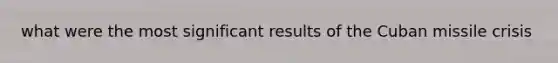 what were the most significant results of the Cuban missile crisis