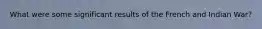 What were some significant results of the French and Indian War?
