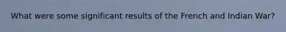 What were some significant results of the French and Indian War?