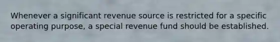 Whenever a significant revenue source is restricted for a specific operating purpose, a special revenue fund should be established.