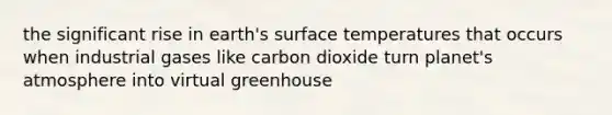 the significant rise in earth's surface temperatures that occurs when industrial gases like carbon dioxide turn planet's atmosphere into virtual greenhouse