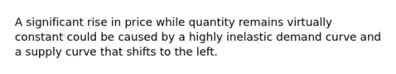 A significant rise in price while quantity remains virtually constant could be caused by a highly inelastic demand curve and a supply curve that shifts to the left.