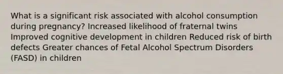 What is a significant risk associated with alcohol consumption during pregnancy? Increased likelihood of fraternal twins Improved cognitive development in children Reduced risk of birth defects Greater chances of Fetal Alcohol Spectrum Disorders (FASD) in children