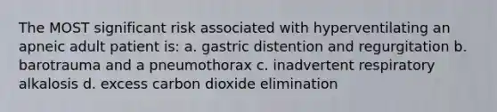 The MOST significant risk associated with hyperventilating an apneic adult patient is: a. gastric distention and regurgitation b. barotrauma and a pneumothorax c. inadvertent respiratory alkalosis d. excess carbon dioxide elimination