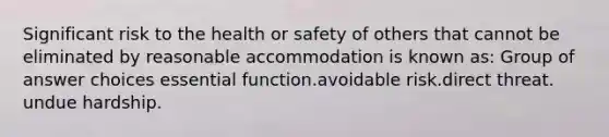 Significant risk to the health or safety of others that cannot be eliminated by reasonable accommodation is known as:​ Group of answer choices​ essential function.​avoidable risk.​direct threat.​undue hardship.