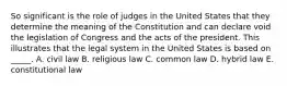 So significant is the role of judges in the United States that they determine the meaning of the Constitution and can declare void the legislation of Congress and the acts of the president. This illustrates that the legal system in the United States is based on _____. A. civil law B. religious law C. common law D. hybrid law E. constitutional law