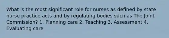 What is the most significant role for nurses as defined by state nurse practice acts and by regulating bodies such as The Joint Commission? 1. Planning care 2. Teaching 3. Assessment 4. Evaluating care