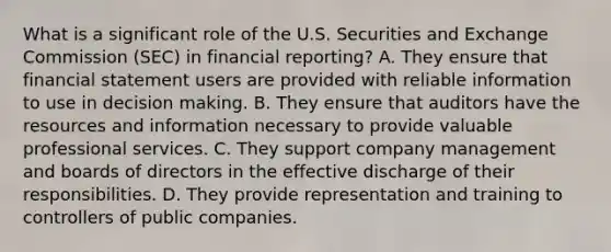 What is a significant role of the U.S. Securities and Exchange Commission (SEC) in financial reporting? A. They ensure that financial statement users are provided with reliable information to use in decision making. B. They ensure that auditors have the resources and information necessary to provide valuable professional services. C. They support company management and boards of directors in the effective discharge of their responsibilities. D. They provide representation and training to controllers of public companies.