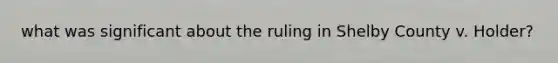 what was significant about the ruling in Shelby County v. Holder?