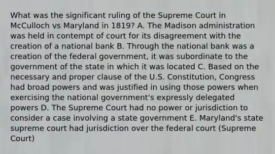 What was the significant ruling of the Supreme Court in McCulloch vs Maryland in 1819? A. The Madison administration was held in contempt of court for its disagreement with the creation of a national bank B. Through the national bank was a creation of the federal government, it was subordinate to the government of the state in which it was located C. Based on the necessary and proper clause of the U.S. Constitution, Congress had broad powers and was justified in using those powers when exercising the national government's expressly delegated powers D. The Supreme Court had no power or jurisdiction to consider a case involving a state government E. Maryland's state supreme court had jurisdiction over the federal court (Supreme Court)