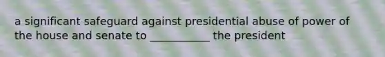 a significant safeguard against presidential abuse of power of the house and senate to ___________ the president