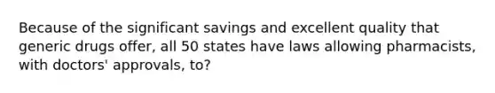 Because of the significant savings and excellent quality that generic drugs offer, all 50 states have laws allowing pharmacists, with doctors' approvals, to?