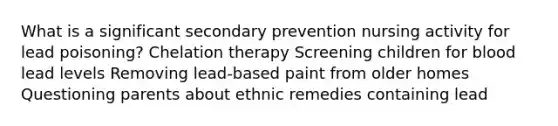 What is a significant secondary prevention nursing activity for lead poisoning? Chelation therapy Screening children for blood lead levels Removing lead-based paint from older homes Questioning parents about ethnic remedies containing lead