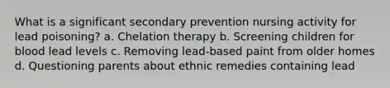 What is a significant secondary prevention nursing activity for lead poisoning? a. Chelation therapy b. Screening children for blood lead levels c. Removing lead-based paint from older homes d. Questioning parents about ethnic remedies containing lead