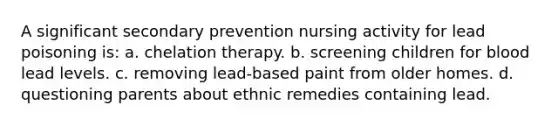 A significant secondary prevention nursing activity for lead poisoning is: a. chelation therapy. b. screening children for blood lead levels. c. removing lead-based paint from older homes. d. questioning parents about ethnic remedies containing lead.