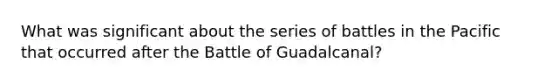 What was significant about the series of battles in the Pacific that occurred after the Battle of Guadalcanal?