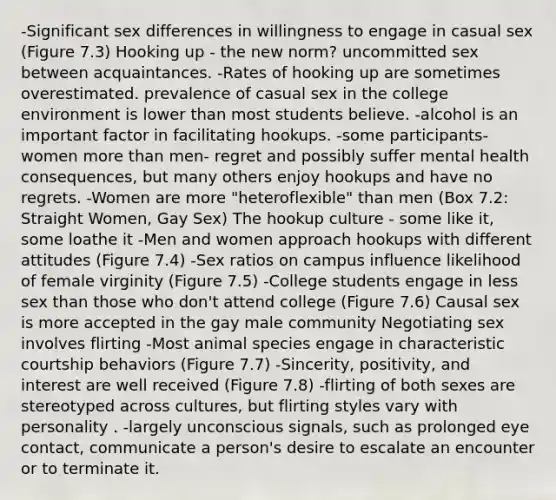 -Significant sex differences in willingness to engage in casual sex (Figure 7.3) Hooking up - the new norm? uncommitted sex between acquaintances. -Rates of hooking up are sometimes overestimated. prevalence of casual sex in the college environment is lower than most students believe. -alcohol is an important factor in facilitating hookups. -some participants-women more than men- regret and possibly suffer mental health consequences, but many others enjoy hookups and have no regrets. -Women are more "heteroflexible" than men (Box 7.2: Straight Women, Gay Sex) The hookup culture - some like it, some loathe it -Men and women approach hookups with different attitudes (Figure 7.4) -Sex ratios on campus influence likelihood of female virginity (Figure 7.5) -College students engage in less sex than those who don't attend college (Figure 7.6) Causal sex is more accepted in the gay male community Negotiating sex involves flirting -Most animal species engage in characteristic courtship behaviors (Figure 7.7) -Sincerity, positivity, and interest are well received (Figure 7.8) -flirting of both sexes are stereotyped across cultures, but flirting styles vary with personality . -largely unconscious signals, such as prolonged eye contact, communicate a person's desire to escalate an encounter or to terminate it.