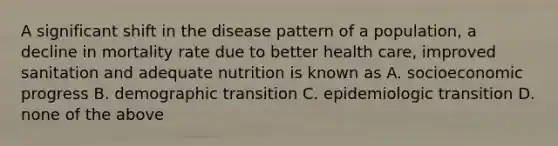 A significant shift in the disease pattern of a population, a decline in mortality rate due to better health care, improved sanitation and adequate nutrition is known as A. socioeconomic progress B. demographic transition C. epidemiologic transition D. none of the above