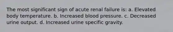 The most significant sign of acute renal failure is: a. Elevated body temperature. b. Increased blood pressure. c. Decreased urine output. d. Increased urine specific gravity.