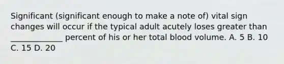 Significant (significant enough to make a note of) vital sign changes will occur if the typical adult acutely loses greater than _____________ percent of his or her total blood volume. A. 5 B. 10 C. 15 D. 20