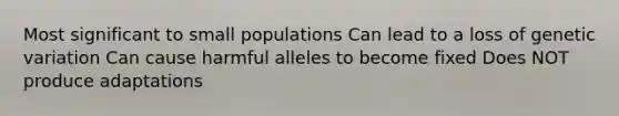 Most significant to small populations Can lead to a loss of genetic variation Can cause harmful alleles to become fixed Does NOT produce adaptations