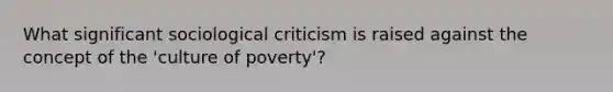 What significant sociological criticism is raised against the concept of the 'culture of poverty'?