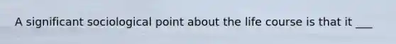 A significant sociological point about the life course is that it ___