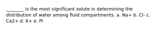 ________ is the most significant solute in determining the distribution of water among fluid compartments. a. Na+ b. Cl- c. Ca2+ d. K+ e. Pi