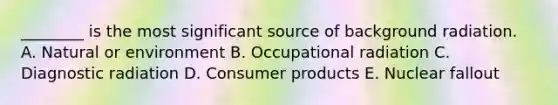 ________ is the most significant source of background radiation. A. Natural or environment B. Occupational radiation C. Diagnostic radiation D. Consumer products E. Nuclear fallout