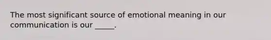 The most significant source of emotional meaning in our communication is our _____.