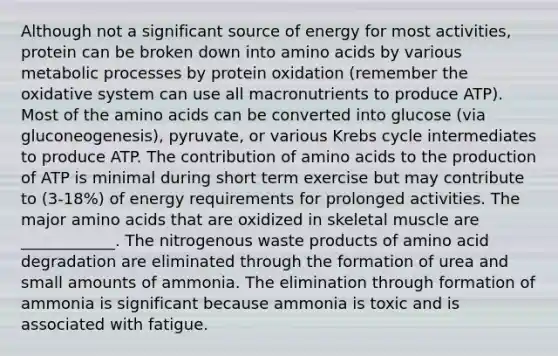 Although not a significant source of energy for most activities, protein can be broken down into <a href='https://www.questionai.com/knowledge/k9gb720LCl-amino-acids' class='anchor-knowledge'>amino acids</a> by various metabolic processes by protein oxidation (remember the oxidative system can use all macronutrients to produce ATP). Most of the amino acids can be converted into glucose (via gluconeogenesis), pyruvate, or various <a href='https://www.questionai.com/knowledge/kqfW58SNl2-krebs-cycle' class='anchor-knowledge'>krebs cycle</a> intermediates to produce ATP. The contribution of amino acids to the production of ATP is minimal during short term exercise but may contribute to (3-18%) of energy requirements for prolonged activities. The major amino acids that are oxidized in skeletal muscle are ____________. The nitrogenous waste products of amino acid degradation are eliminated through the formation of urea and small amounts of ammonia. The elimination through formation of ammonia is significant because ammonia is toxic and is associated with fatigue.