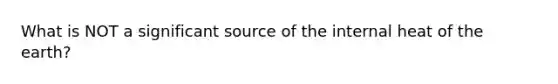 What is NOT a significant source of the internal heat of the earth?