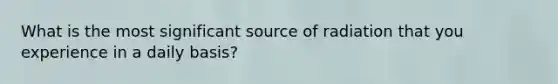 What is the most significant source of radiation that you experience in a daily basis?
