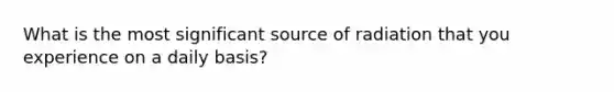 What is the most significant source of radiation that you experience on a daily basis?