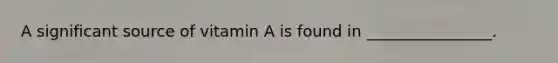 A significant source of vitamin A is found in ________________.