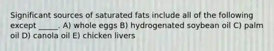 Significant sources of saturated fats include all of the following except _____. A) whole eggs B) hydrogenated soybean oil C) palm oil D) canola oil E) chicken livers